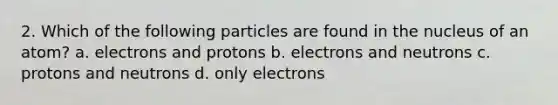 2. Which of the following particles are found in the nucleus of an atom? a. electrons and protons b. electrons and neutrons c. protons and neutrons d. only electrons