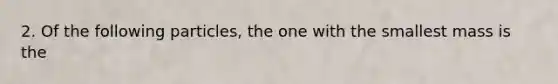 2. Of the following particles, the one with the smallest mass is the