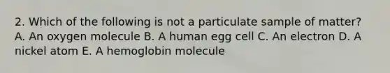 2. Which of the following is not a particulate sample of matter? A. An oxygen molecule B. A human egg cell C. An electron D. A nickel atom E. A hemoglobin molecule