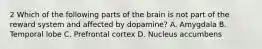 2 Which of the following parts of the brain is not part of the reward system and affected by dopamine? A. Amygdala B. Temporal lobe C. Prefrontal cortex D. Nucleus accumbens