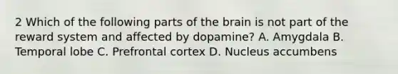 2 Which of the following parts of the brain is not part of the reward system and affected by dopamine? A. Amygdala B. Temporal lobe C. Prefrontal cortex D. Nucleus accumbens