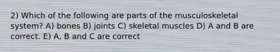 2) Which of the following are parts of the musculoskeletal system? A) bones B) joints C) skeletal muscles D) A and B are correct. E) A, B and C are correct