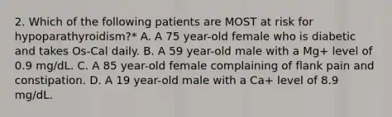 2. Which of the following patients are MOST at risk for hypoparathyroidism?* A. A 75 year-old female who is diabetic and takes Os-Cal daily. B. A 59 year-old male with a Mg+ level of 0.9 mg/dL. C. A 85 year-old female complaining of flank pain and constipation. D. A 19 year-old male with a Ca+ level of 8.9 mg/dL.