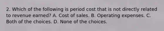 2. Which of the following is period cost that is not directly related to revenue earned? A. Cost of sales. B. Operating expenses. C. Both of the choices. D. None of the choices.