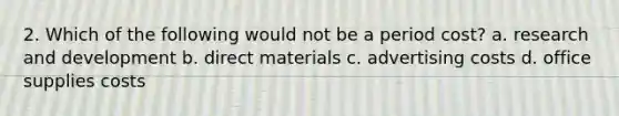 2. Which of the following would not be a period cost? a. research and development b. direct materials c. advertising costs d. office supplies costs