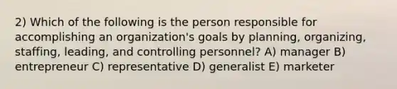 2) Which of the following is the person responsible for accomplishing an organization's goals by planning, organizing, staffing, leading, and controlling personnel? A) manager B) entrepreneur C) representative D) generalist E) marketer