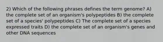 2) Which of the following phrases defines the term genome? A) the complete set of an organism's polypeptides B) the complete set of a species' polypeptides C) The complete set of a species expressed traits D) the complete set of an organism's genes and other DNA sequences