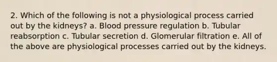 2. Which of the following is not a physiological process carried out by the kidneys? a. Blood pressure regulation b. Tubular reabsorption c. Tubular secretion d. Glomerular filtration e. All of the above are physiological processes carried out by the kidneys.