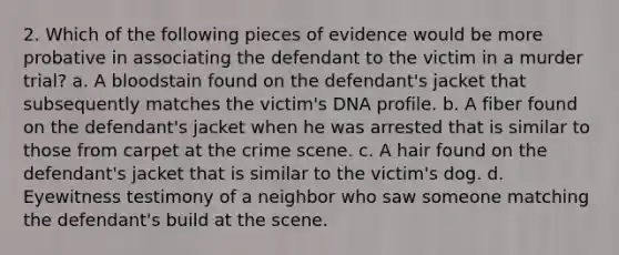 2. Which of the following pieces of evidence would be more probative in associating the defendant to the victim in a murder trial? a. A bloodstain found on the defendant's jacket that subsequently matches the victim's DNA profile. b. A fiber found on the defendant's jacket when he was arrested that is similar to those from carpet at the crime scene. c. A hair found on the defendant's jacket that is similar to the victim's dog. d. Eyewitness testimony of a neighbor who saw someone matching the defendant's build at the scene.