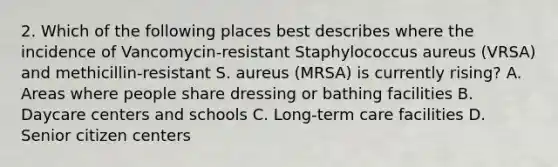 2. Which of the following places best describes where the incidence of Vancomycin-resistant Staphylococcus aureus (VRSA) and methicillin-resistant S. aureus (MRSA) is currently rising? A. Areas where people share dressing or bathing facilities B. Daycare centers and schools C. Long-term care facilities D. Senior citizen centers