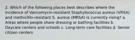 2. Which of the following places best describes where the incidence of Vancomycin-resistant Staphylococcus aureus (VRSA) and methicillin-resistant S. aureus (MRSA) is currently rising? a. Areas where people share dressing or bathing facilities b. Daycare centers and schools c. Long-term care facilities d. Senior citizen centers