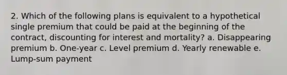 2. Which of the following plans is equivalent to a hypothetical single premium that could be paid at the beginning of the contract, discounting for interest and mortality? a. Disappearing premium b. One-year c. Level premium d. Yearly renewable e. Lump-sum payment