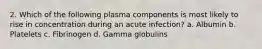 2. Which of the following plasma components is most likely to rise in concentration during an acute infection? a. Albumin b. Platelets c. Fibrinogen d. Gamma globulins