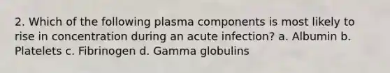 2. Which of the following plasma components is most likely to rise in concentration during an acute infection? a. Albumin b. Platelets c. Fibrinogen d. Gamma globulins