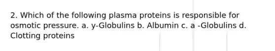 2. Which of the following plasma proteins is responsible for osmotic pressure. a. y-Globulins b. Albumin c. a -Globulins d. Clotting proteins