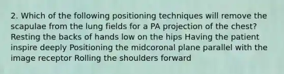 2. Which of the following positioning techniques will remove the scapulae from the lung fields for a PA projection of the chest? Resting the backs of hands low on the hips Having the patient inspire deeply Positioning the midcoronal plane parallel with the image receptor Rolling the shoulders forward