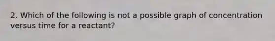 2. Which of the following is not a possible graph of concentration versus time for a reactant?