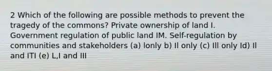 2 Which of the following are possible methods to prevent the tragedy of the commons? Private ownership of land I. Government regulation of public land IM. Self-regulation by communities and stakeholders (a) lonly b) Il only (c) Ill only Id) Il and ITI (e) L,I and III