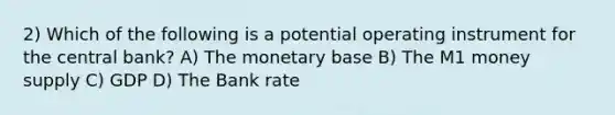 2) Which of the following is a potential operating instrument for the central bank? A) The monetary base B) The M1 money supply C) GDP D) The Bank rate