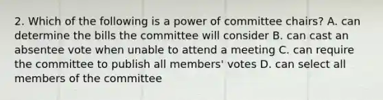 2. Which of the following is a power of committee chairs? A. can determine the bills the committee will consider B. can cast an absentee vote when unable to attend a meeting C. can require the committee to publish all members' votes D. can select all members of the committee