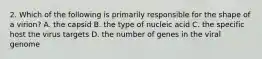 2. Which of the following is primarily responsible for the shape of a virion? A. the capsid B. the type of nucleic acid C. the specific host the virus targets D. the number of genes in the viral genome