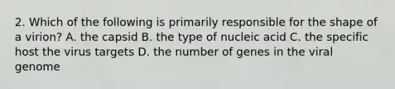 2. Which of the following is primarily responsible for the shape of a virion? A. the capsid B. the type of nucleic acid C. the specific host the virus targets D. the number of genes in the viral genome