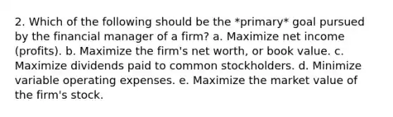 2. Which of the following should be the *primary* goal pursued by the financial manager of a firm? a. Maximize net income (profits). b. Maximize the firm's net worth, or book value. c. Maximize dividends paid to common stockholders. d. Minimize variable operating expenses. e. Maximize the market value of the firm's stock.