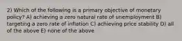 2) Which of the following is a primary objective of monetary policy? A) achieving a zero natural rate of unemployment B) targeting a zero rate of inflation C) achieving price stability D) all of the above E) none of the above