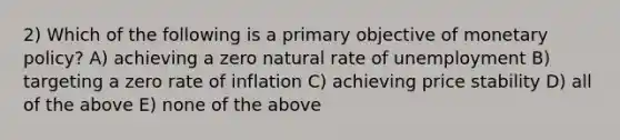 2) Which of the following is a primary objective of monetary policy? A) achieving a zero natural rate of unemployment B) targeting a zero rate of inflation C) achieving price stability D) all of the above E) none of the above