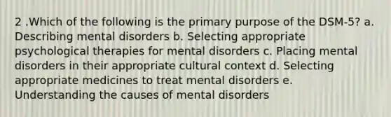 2 .Which of the following is the primary purpose of the DSM-5? a. Describing mental disorders b. Selecting appropriate psychological therapies for mental disorders c. Placing mental disorders in their appropriate cultural context d. Selecting appropriate medicines to treat mental disorders e. Understanding the causes of mental disorders