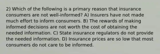 2) Which of the following is a primary reason that insurance consumers are not well-informed? A) Insurers have not made much effort to inform consumers. B) The rewards of making informed decisions are not worth the cost of obtaining the needed information. C) State insurance regulators do not provide the needed information. D) Insurance prices are so low that most consumers do not care to be informed.