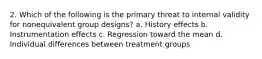 2. Which of the following is the primary threat to internal validity for nonequivalent group designs? a. History effects b. Instrumentation effects c. Regression toward the mean d. Individual differences between treatment groups