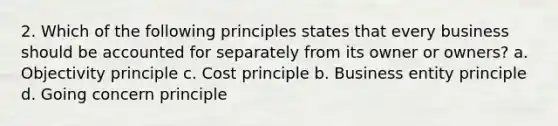 2. Which of the following principles states that every business should be accounted for separately from its owner or owners? a. Objectivity principle c. Cost principle b. Business entity principle d. Going concern principle