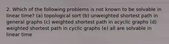 2. Which of the following problems is not known to be solvable in linear time? (a) topological sort (b) unweighted shortest path in general graphs (c) weighted shortest path in acyclic graphs (d) weighted shortest path in cyclic graphs (e) all are solvable in linear time