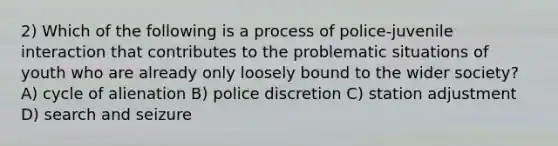 2) Which of the following is a process of police-juvenile interaction that contributes to the problematic situations of youth who are already only loosely bound to the wider society? A) cycle of alienation B) police discretion C) station adjustment D) search and seizure