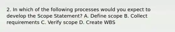 2. In which of the following processes would you expect to develop the Scope Statement? A. Define scope B. Collect requirements C. Verify scope D. Create WBS