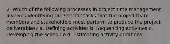 2. Which of the following processes in project time management involves identifying the specific tasks that the project team members and stakeholders must perform to produce the project deliverables? a. Defining activities b. Sequencing activities c. Developing the schedule d. Estimating activity durations