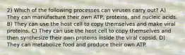 2) Which of the following processes can viruses carry out? A) They can manufacture their own ATP, proteins, and nucleic acids. B) They can use the host cell to copy themselves and make viral proteins. C) They can use the host cell to copy themselves and then synthesize their own proteins inside the viral capsid. D) They can metabolize food and produce their own ATP.