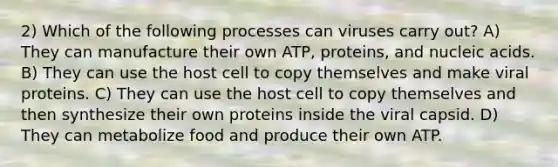 2) Which of the following processes can viruses carry out? A) They can manufacture their own ATP, proteins, and nucleic acids. B) They can use the host cell to copy themselves and make viral proteins. C) They can use the host cell to copy themselves and then synthesize their own proteins inside the viral capsid. D) They can metabolize food and produce their own ATP.