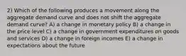 2) Which of the following produces a movement along the aggregate demand curve and does not shift the aggregate demand curve? A) a change in monetary policy B) a change in the price level C) a change in government expenditures on goods and services D) a change in foreign incomes E) a change in expectations about the future