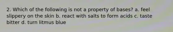 2. Which of the following is not a property of bases? a. feel slippery on the skin b. react with salts to form acids c. taste bitter d. turn litmus blue