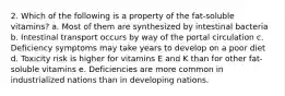 2. Which of the following is a property of the fat-soluble vitamins?​ a. ​Most of them are synthesized by intestinal bacteria b. ​Intestinal transport occurs by way of the portal circulation c. ​Deficiency symptoms may take years to develop on a poor diet d. ​Toxicity risk is higher for vitamins E and K than for other fat-soluble vitamins e. ​Deficiencies are more common in industrialized nations than in developing nations.