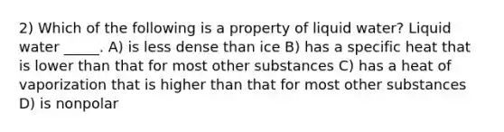 2) Which of the following is a property of liquid water? Liquid water _____. A) is less dense than ice B) has a specific heat that is lower than that for most other substances C) has a heat of vaporization that is higher than that for most other substances D) is nonpolar