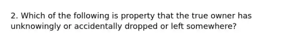 2. Which of the following is property that the true owner has unknowingly or accidentally dropped or left somewhere?