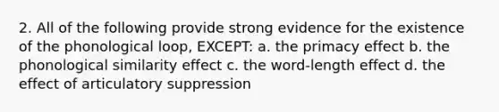 2. All of the following provide strong evidence for the existence of the phonological loop, EXCEPT: a. the primacy effect b. the phonological similarity effect c. the word-length effect d. the effect of articulatory suppression