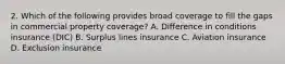 2. Which of the following provides broad coverage to fill the gaps in commercial property coverage? A. Difference in conditions insurance (DIC) B. Surplus lines insurance C. Aviation insurance D. Exclusion insurance