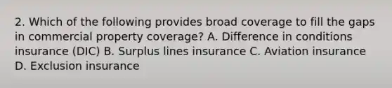 2. Which of the following provides broad coverage to fill the gaps in commercial property coverage? A. Difference in conditions insurance (DIC) B. Surplus lines insurance C. Aviation insurance D. Exclusion insurance