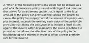 2. Which of the following provisions would not be allowed as a part of a life insurance policy issued in Michigan? a)A provision that allows for a settlement option that is equal to the face amount of the policy b)A provision that allows the insurer to cancel the policy for nonpayment if the amount of a policy loan, plus interest, exceeds the existing cash value of the policy c)A provision that allows the policyowner to initiate a legal action against the insurer within 6 years after the cause of action d)A provision that allows the effective date of the policy to be backdated up to 8 months in order to effect a lower premium rate for the insured