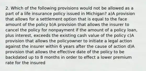 2. Which of the following provisions would not be allowed as a part of a life insurance policy issued in Michigan? a)A provision that allows for a settlement option that is equal to the face amount of the policy b)A provision that allows the insurer to cancel the policy for nonpayment if the amount of a policy loan, plus interest, exceeds the existing cash value of the policy c)A provision that allows the policyowner to initiate a legal action against the insurer within 6 years after the cause of action d)A provision that allows the effective date of the policy to be backdated up to 8 months in order to effect a lower premium rate for the insured