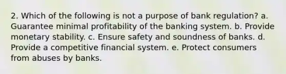 2. Which of the following is not a purpose of bank regulation? a. Guarantee minimal profitability of the banking system. b. Provide monetary stability. c. Ensure safety and soundness of banks. d. Provide a competitive financial system. e. Protect consumers from abuses by banks.